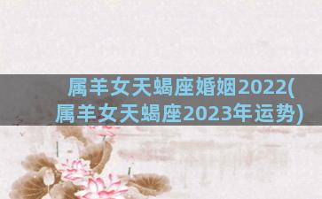 属羊女天蝎座婚姻2022(属羊女天蝎座2023年运势)