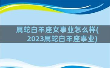 属蛇白羊座女事业怎么样(2023属蛇白羊座事业)