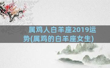 属鸡人白羊座2019运势(属鸡的白羊座女生)