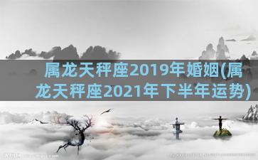 属龙天秤座2019年婚姻(属龙天秤座2021年下半年运势)