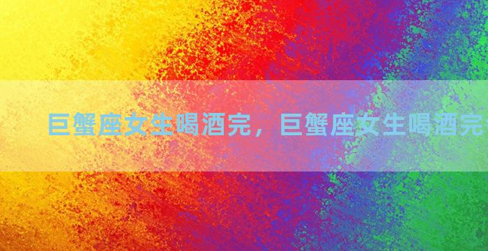 巨蟹座女生喝酒完，巨蟹座女生喝酒完会怎么样