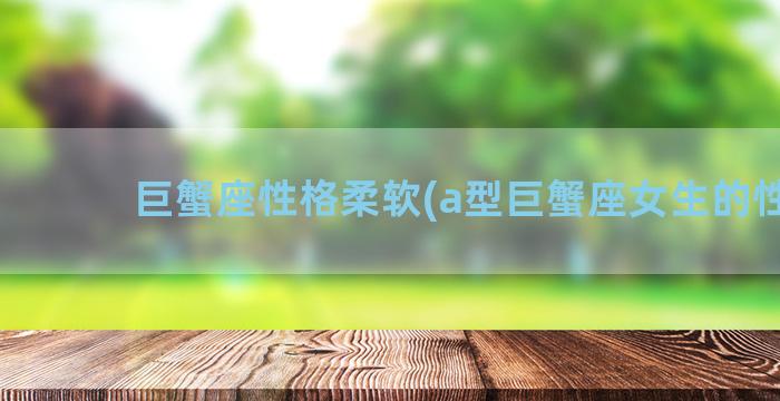 巨蟹座性格柔软(a型巨蟹座女生的性格)