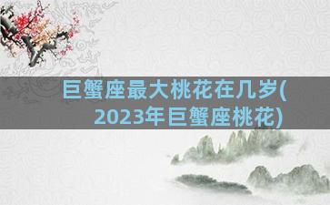 巨蟹座最大桃花在几岁(2023年巨蟹座桃花)