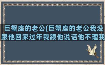 巨蟹座的老公(巨蟹座的老公我没跟他回家过年我跟他说话他不理我)