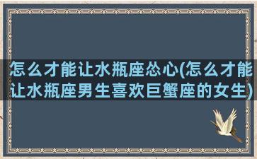 怎么才能让水瓶座怂心(怎么才能让水瓶座男生喜欢巨蟹座的女生)