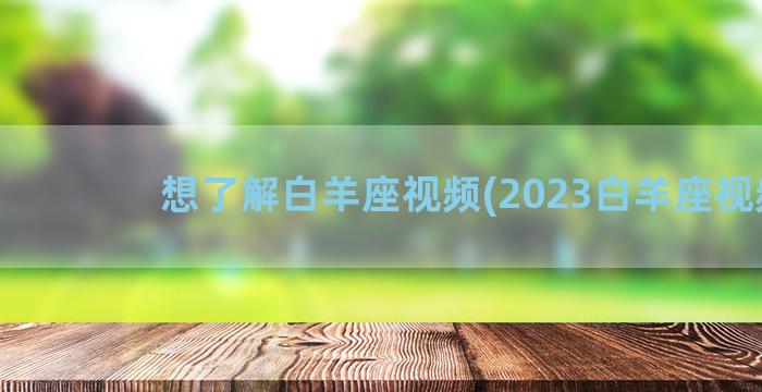 想了解白羊座视频(2023白羊座视频)