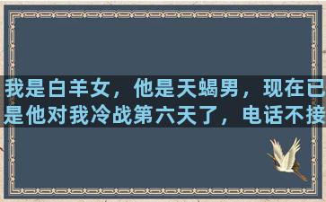 我是白羊女，他是天蝎男，现在已是他对我冷战第六天了，电话不接信息不回，真好折磨人，我该怎么做