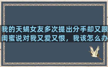 我的天蝎女友多次提出分手却又跟闺蜜说对我又爱又恨，我该怎么办