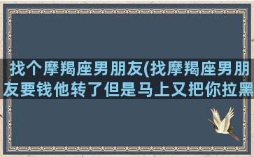 找个摩羯座男朋友(找摩羯座男朋友要钱他转了但是马上又把你拉黑了)