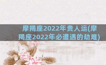 摩羯座2022年贵人运(摩羯座2022年必遭遇的劫难)