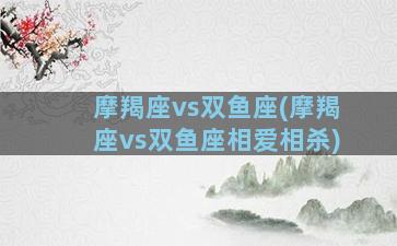 摩羯座vs双鱼座(摩羯座vs双鱼座相爱相杀)