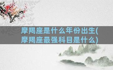 摩羯座是什么年份出生(摩羯座最强科目是什么)