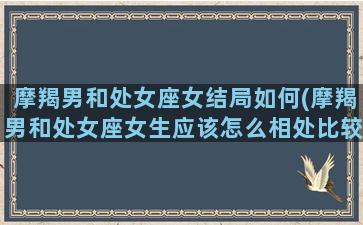 摩羯男和处女座女结局如何(摩羯男和处女座女生应该怎么相处比较好)