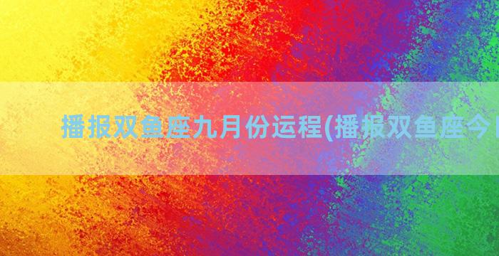 播报双鱼座九月份运程(播报双鱼座今日运势)