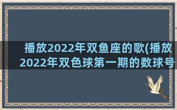 播放2022年双鱼座的歌(播放2022年双色球第一期的数球号码)