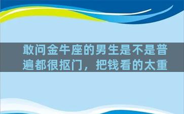 敢问金牛座的男生是不是普遍都很抠门，把钱看的太重