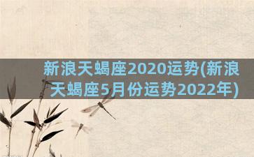 新浪天蝎座2020运势(新浪天蝎座5月份运势2022年)