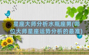 星座大师分析水瓶座男(哪位大师星座运势分析的最准)