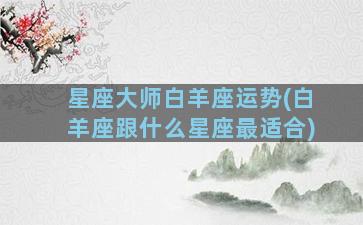 星座大师白羊座运势(白羊座跟什么星座最适合)