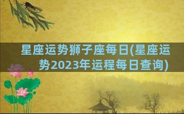 星座运势狮子座每日(星座运势2023年运程每日查询)