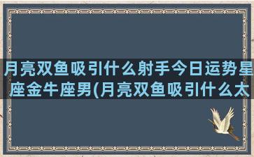 月亮双鱼吸引什么射手今日运势星座金牛座男(月亮双鱼吸引什么太阳星座)