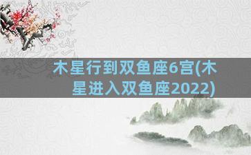 木星行到双鱼座6宫(木星进入双鱼座2022)