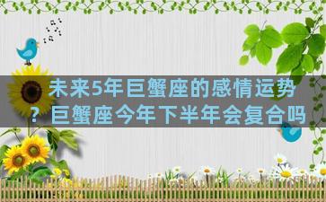 未来5年巨蟹座的感情运势？巨蟹座今年下半年会复合吗