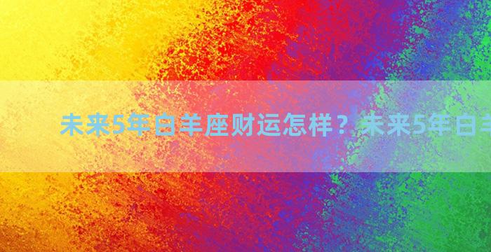 未来5年白羊座财运怎样？未来5年白羊大预言