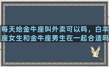 每天给金牛座叫外卖可以吗，白羊座女生和金牛座男生在一起合适吗