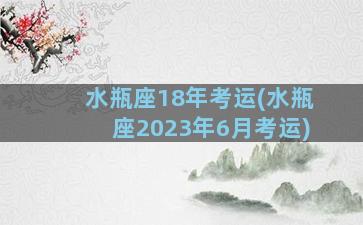 水瓶座18年考运(水瓶座2023年6月考运)