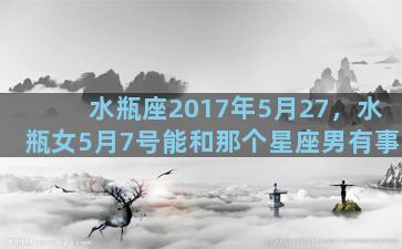 水瓶座2017年5月27，水瓶女5月7号能和那个星座男有事