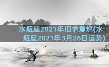 水瓶座2021年旧情复燃(水瓶座2021年3月26日运势)