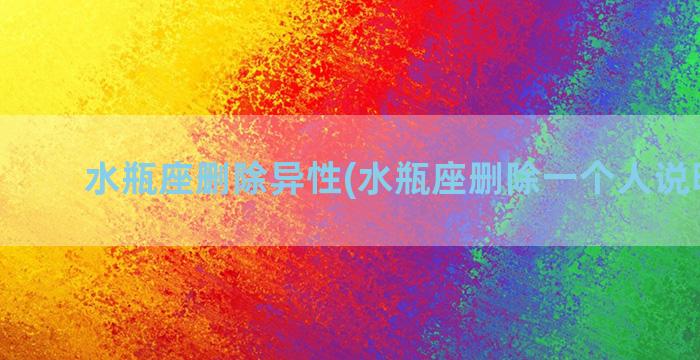 水瓶座删除异性(水瓶座删除一个人说明什么)