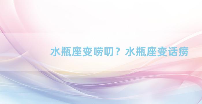 水瓶座变唠叨？水瓶座变话痨