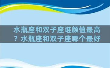 水瓶座和双子座谁颜值最高？水瓶座和双子座哪个最好