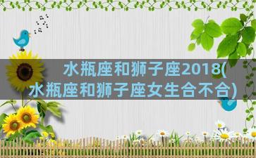 水瓶座和狮子座2018(水瓶座和狮子座女生合不合)