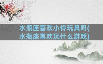 水瓶座喜欢小伶玩具吗(水瓶座喜欢玩什么游戏)