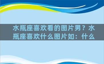 水瓶座喜欢看的图片男？水瓶座喜欢什么图片如：什么