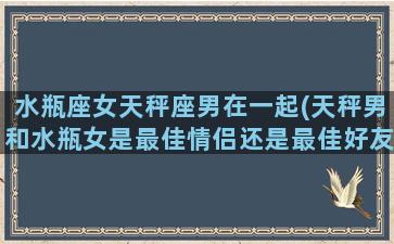 水瓶座女天秤座男在一起(天秤男和水瓶女是最佳情侣还是最佳好友)