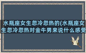 水瓶座女生忽冷忽热的(水瓶座女生忽冷忽热对金牛男来说什么感受)