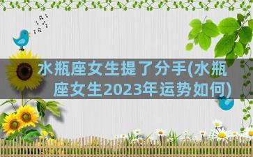 水瓶座女生提了分手(水瓶座女生2023年运势如何)