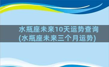 水瓶座未来10天运势查询(水瓶座未来三个月运势)