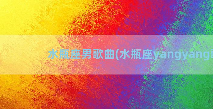 水瓶座男歌曲(水瓶座yangyang歌曲)