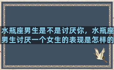 水瓶座男生是不是讨厌你，水瓶座男生讨厌一个女生的表现是怎样的