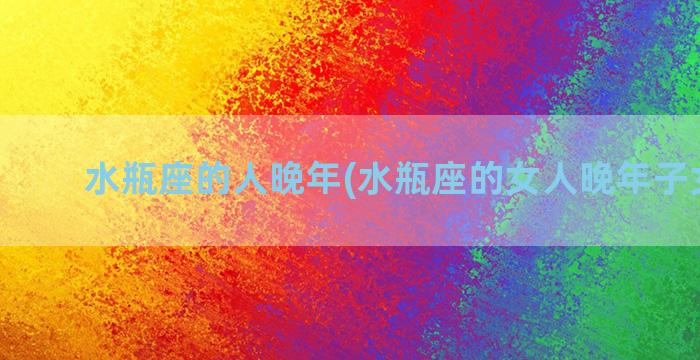 水瓶座的人晚年(水瓶座的女人晚年子女好吗)