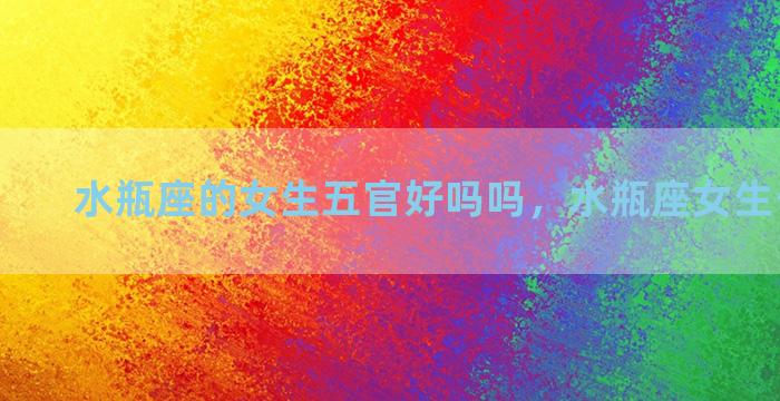 水瓶座的女生五官好吗吗，水瓶座女生长相五官