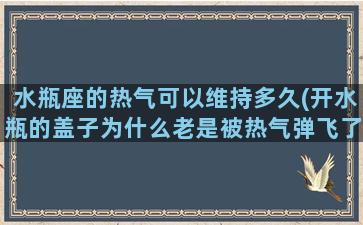 水瓶座的热气可以维持多久(开水瓶的盖子为什么老是被热气弹飞了有什么解决办法吗)