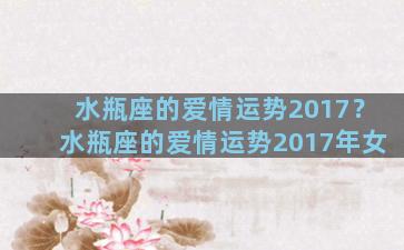 水瓶座的爱情运势2017？水瓶座的爱情运势2017年女