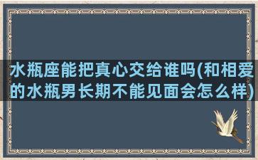 水瓶座能把真心交给谁吗(和相爱的水瓶男长期不能见面会怎么样)