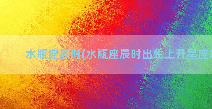 水瓶座辰时(水瓶座辰时出生上升星座是什么)